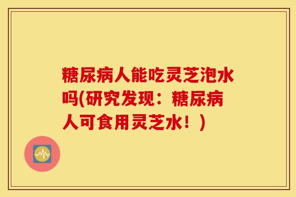 糖尿病人能吃灵芝泡水吗(研究发现：糖尿病人可食用灵芝水！)