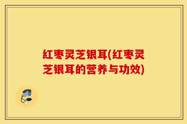 红枣灵芝银耳(红枣灵芝银耳的营养与功效)
