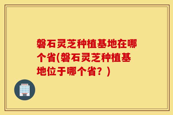 磐石灵芝种植基地在哪个省(磐石灵芝种植基地位于哪个省？)