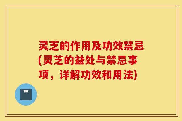 灵芝的作用及功效禁忌(灵芝的益处与禁忌事项，详解功效和用法)