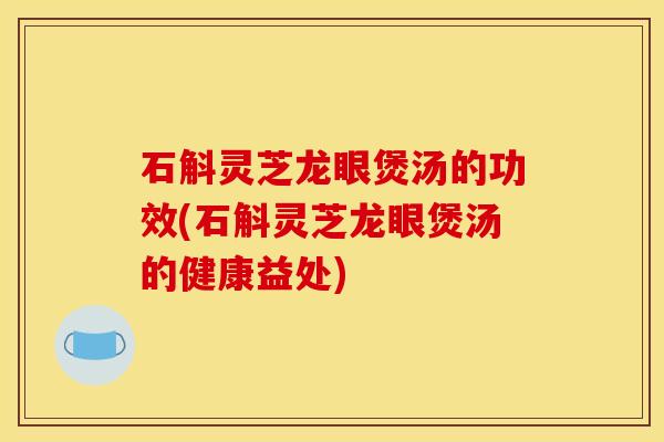 石斛灵芝龙眼煲汤的功效(石斛灵芝龙眼煲汤的健康益处)
