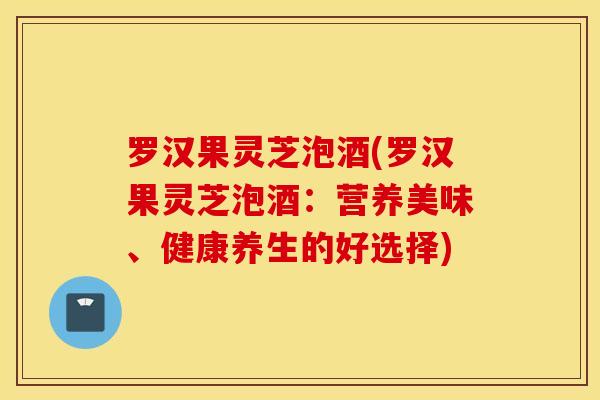 罗汉果灵芝泡酒(罗汉果灵芝泡酒：营养美味、健康养生的好选择)