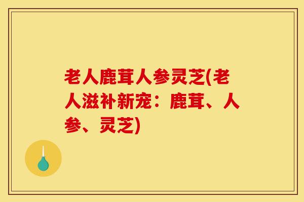老人鹿茸人参灵芝(老人滋补新宠：鹿茸、人参、灵芝)