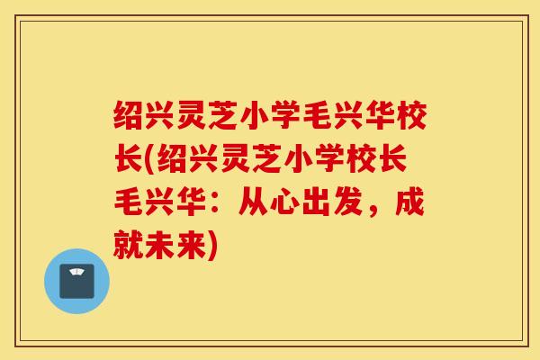 绍兴灵芝小学毛兴华校长(绍兴灵芝小学校长毛兴华：从心出发，成就未来)