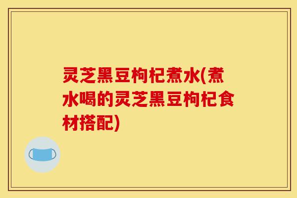 灵芝黑豆枸杞煮水(煮水喝的灵芝黑豆枸杞食材搭配)