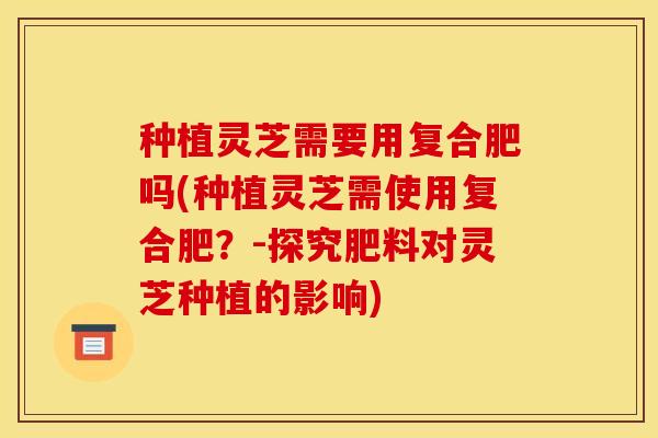 种植灵芝需要用复合肥吗(种植灵芝需使用复合肥？-探究肥料对灵芝种植的影响)