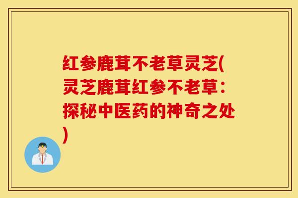 红参鹿茸不老草灵芝(灵芝鹿茸红参不老草：探秘中医药的神奇之处)