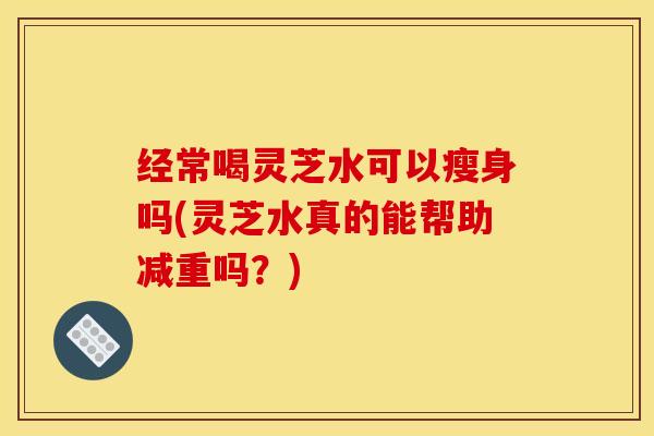 经常喝灵芝水可以瘦身吗(灵芝水真的能帮助减重吗？)