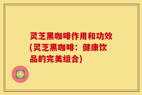 灵芝黑咖啡作用和功效(灵芝黑咖啡：健康饮品的完美组合)