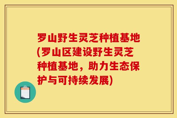 罗山野生灵芝种植基地(罗山区建设野生灵芝种植基地，助力生态保护与可持续发展)