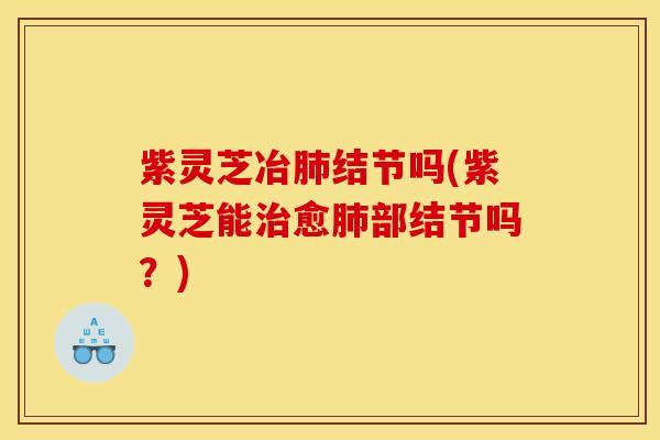 紫灵芝冶肺结节吗(紫灵芝能治愈肺部结节吗？)