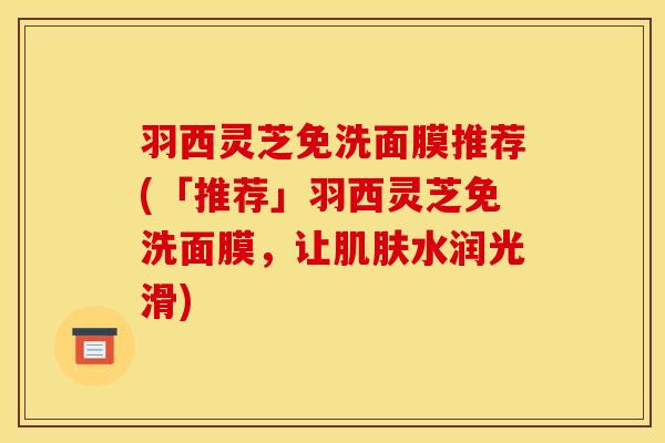 羽西灵芝免洗面膜推荐(「推荐」羽西灵芝免洗面膜，让肌肤水润光滑)