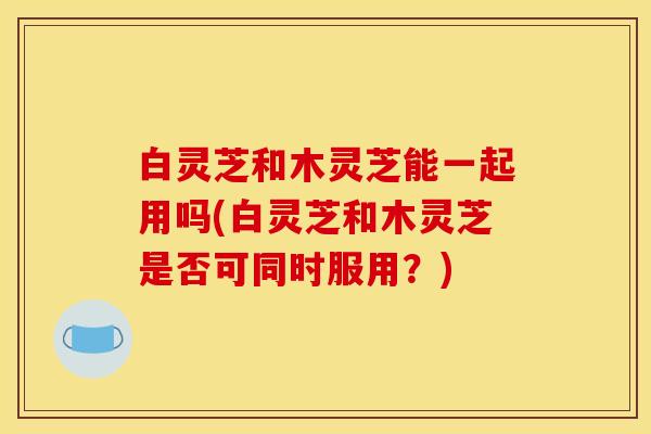 白灵芝和木灵芝能一起用吗(白灵芝和木灵芝是否可同时服用？)