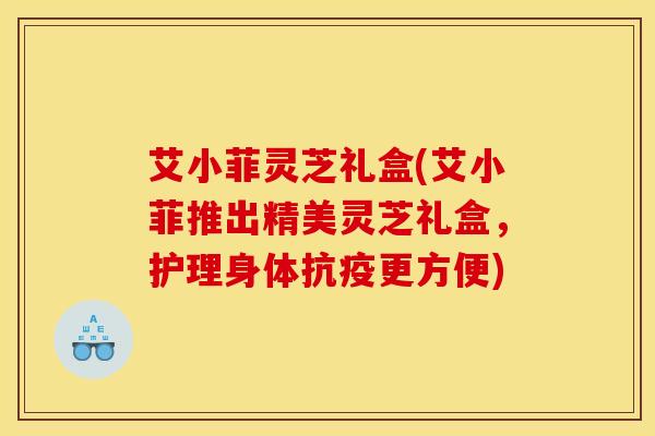 艾小菲灵芝礼盒(艾小菲推出精美灵芝礼盒，护理身体抗疫更方便)