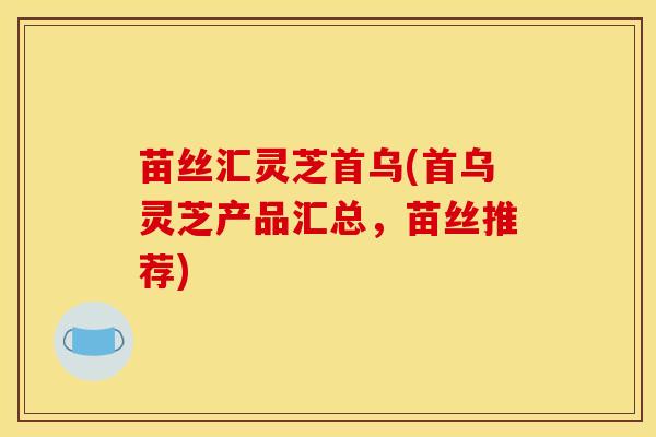 苗丝汇灵芝首乌(首乌灵芝产品汇总，苗丝推荐)
