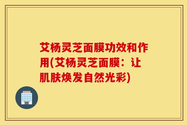 艾杨灵芝面膜功效和作用(艾杨灵芝面膜：让肌肤焕发自然光彩)