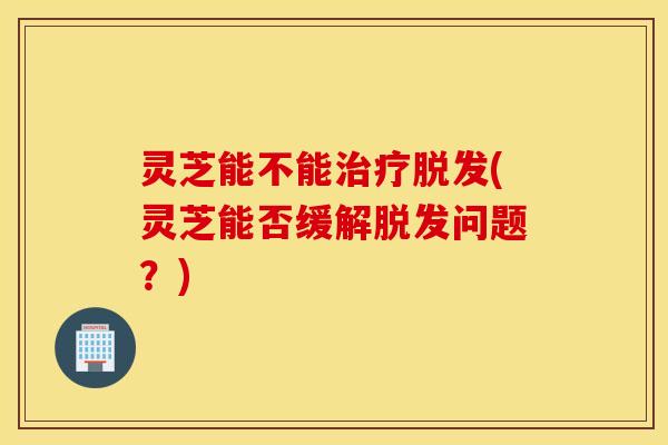 灵芝能不能治疗脱发(灵芝能否缓解脱发问题？)