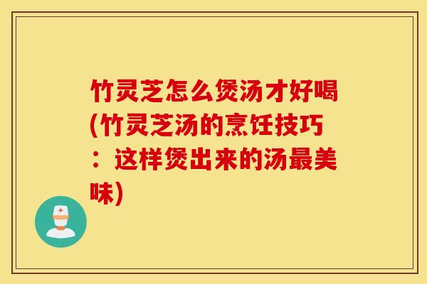 竹灵芝怎么煲汤才好喝(竹灵芝汤的烹饪技巧：这样煲出来的汤最美味)