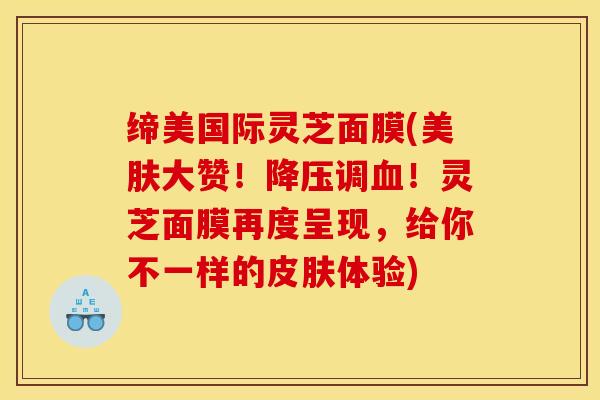 缔美国际灵芝面膜(美肤大赞！降压调血！灵芝面膜再度呈现，给你不一样的皮肤体验)