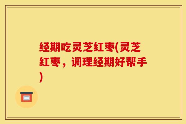经期吃灵芝红枣(灵芝红枣，调理经期好帮手)