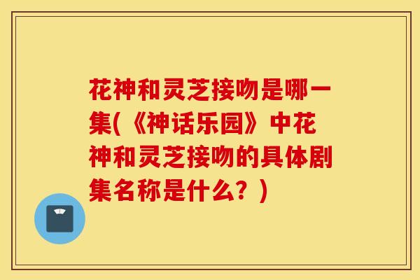 花神和灵芝接吻是哪一集(《神话乐园》中花神和灵芝接吻的具体剧集名称是什么？)