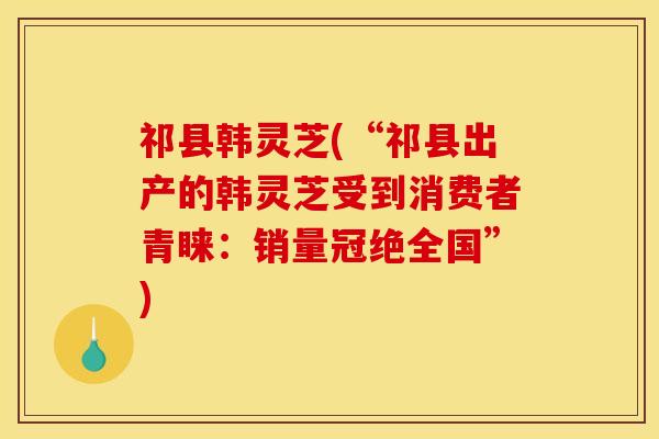 祁县韩灵芝(“祁县出产的韩灵芝受到消费者青睐：销量冠绝全国”)