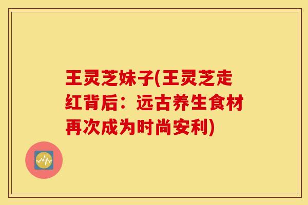 王灵芝妹子(王灵芝走红背后：远古养生食材再次成为时尚安利)