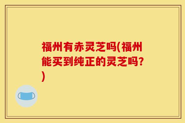 福州有赤灵芝吗(福州能买到纯正的灵芝吗？)