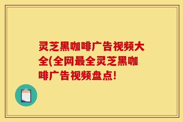 灵芝黑咖啡广告视频大全(全网最全灵芝黑咖啡广告视频盘点!