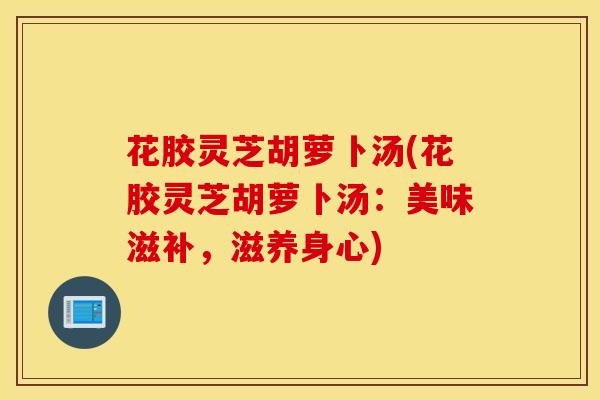 花胶灵芝胡萝卜汤(花胶灵芝胡萝卜汤：美味滋补，滋养身心)