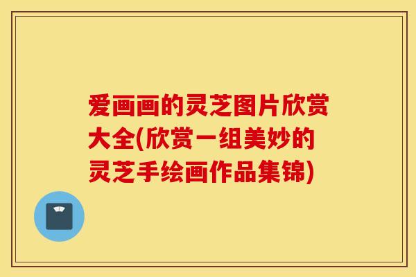 爱画画的灵芝图片欣赏大全(欣赏一组美妙的灵芝手绘画作品集锦)