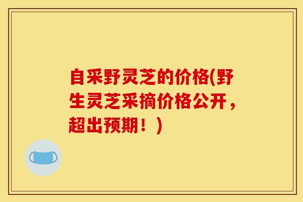 自采野灵芝的价格(野生灵芝采摘价格公开，超出预期！)