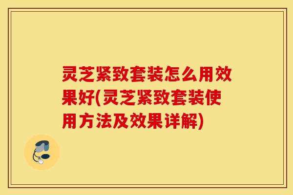 灵芝紧致套装怎么用效果好(灵芝紧致套装使用方法及效果详解)
