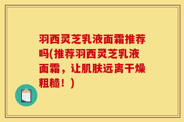 羽西灵芝乳液面霜推荐吗(推荐羽西灵芝乳液面霜，让肌肤远离干燥粗糙！)