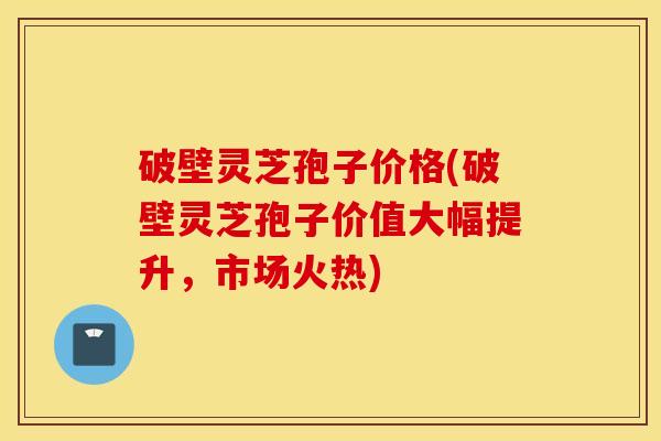 破壁灵芝孢子价格(破壁灵芝孢子价值大幅提升，市场火热)