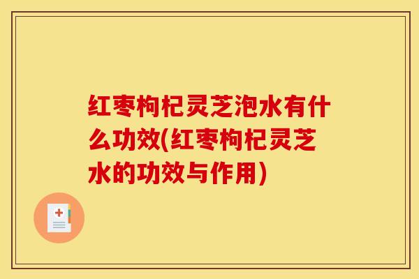 红枣枸杞灵芝泡水有什么功效(红枣枸杞灵芝水的功效与作用)