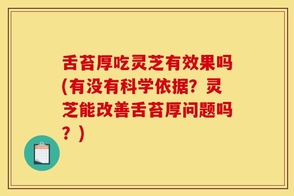 舌苔厚吃灵芝有效果吗(有没有科学依据？灵芝能改善舌苔厚问题吗？)