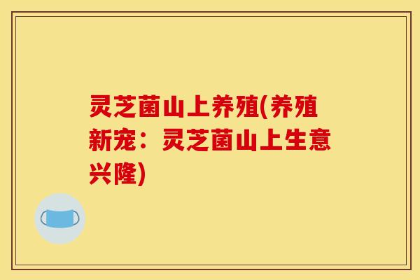 灵芝菌山上养殖(养殖新宠：灵芝菌山上生意兴隆)