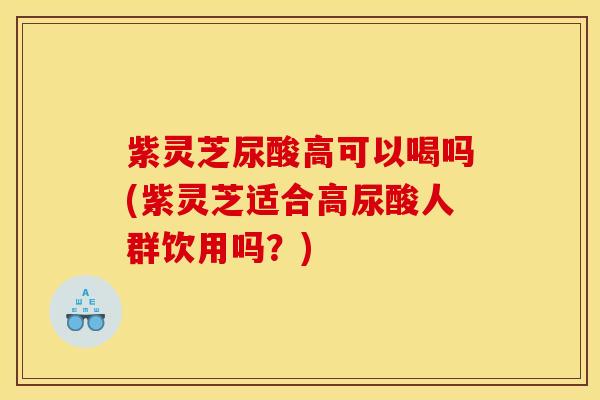 紫灵芝尿酸高可以喝吗(紫灵芝适合高尿酸人群饮用吗？)