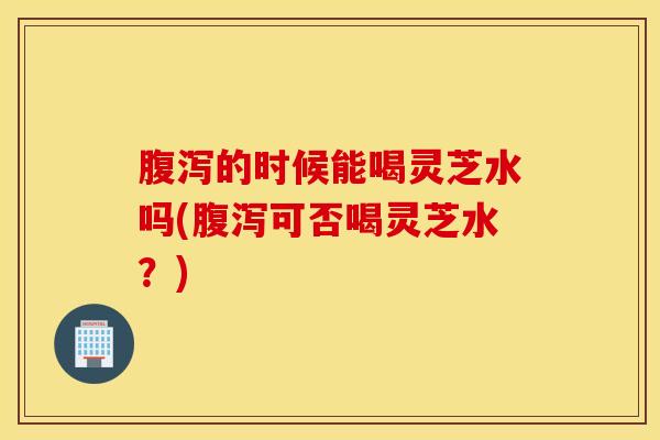 腹泻的时候能喝灵芝水吗(腹泻可否喝灵芝水？)