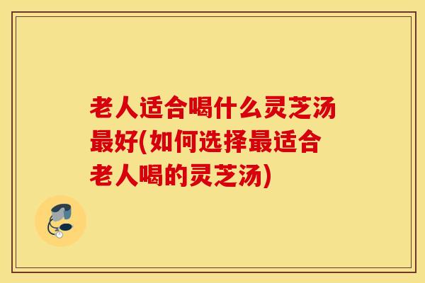老人适合喝什么灵芝汤最好(如何选择最适合老人喝的灵芝汤)