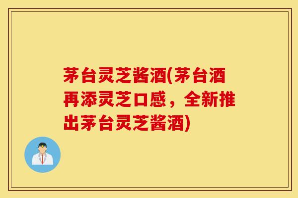 茅台灵芝酱酒(茅台酒再添灵芝口感，全新推出茅台灵芝酱酒)