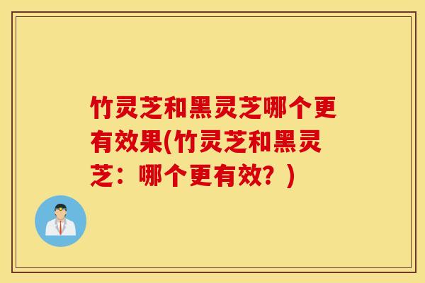 竹灵芝和黑灵芝哪个更有效果(竹灵芝和黑灵芝：哪个更有效？)