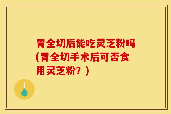 胃全切后能吃灵芝粉吗(胃全切手术后可否食用灵芝粉？)