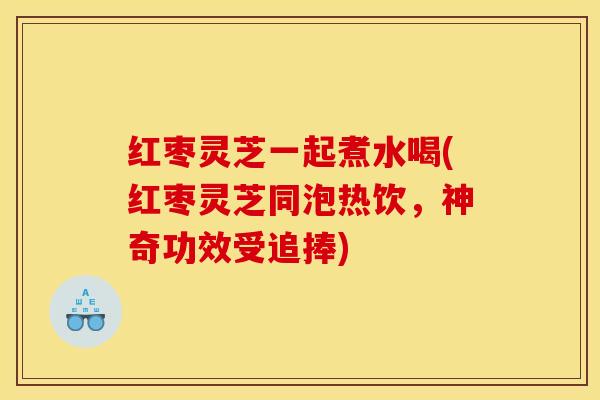 红枣灵芝一起煮水喝(红枣灵芝同泡热饮，神奇功效受追捧)