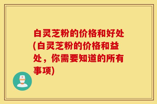 白灵芝粉的价格和好处(白灵芝粉的价格和益处，你需要知道的所有事项)