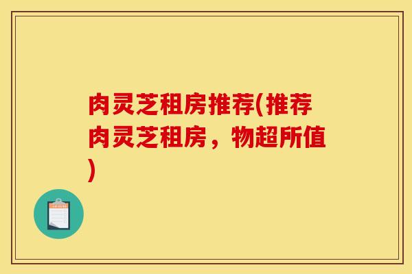 肉灵芝租房推荐(推荐肉灵芝租房，物超所值)