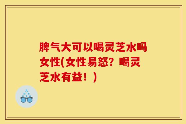 脾气大可以喝灵芝水吗女性(女性易怒？喝灵芝水有益！)