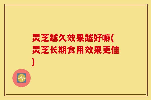 灵芝越久效果越好嘛(灵芝长期食用效果更佳)