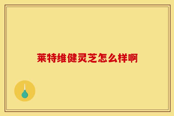 莱特维健灵芝怎么样啊